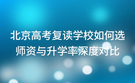 2025北京高考复读学校如何选？师资与升学率深度对比
