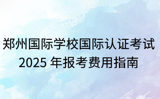郑州国际学校国际认证考试，2025 年报考费用指南