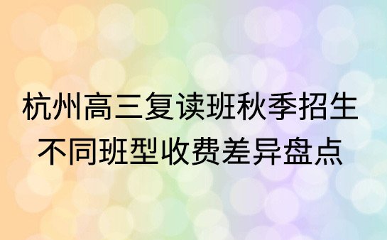 杭州高三复读班秋季招生，不同班型收费差异盘点