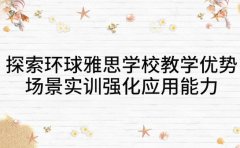 探索环球雅思学校教学优势 场景实训强化应用能力