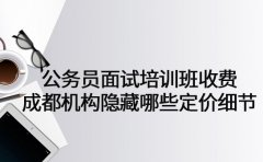 公务员面试培训班收费 成都机构隐藏哪些定价细节